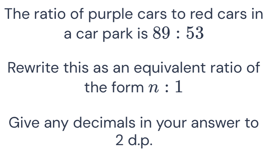 The ratio of purple cars to red cars in 
a car park is 89:53
Rewrite this as an equivalent ratio of 
the form n:1
Give any decimals in your answer to
2 d. p.