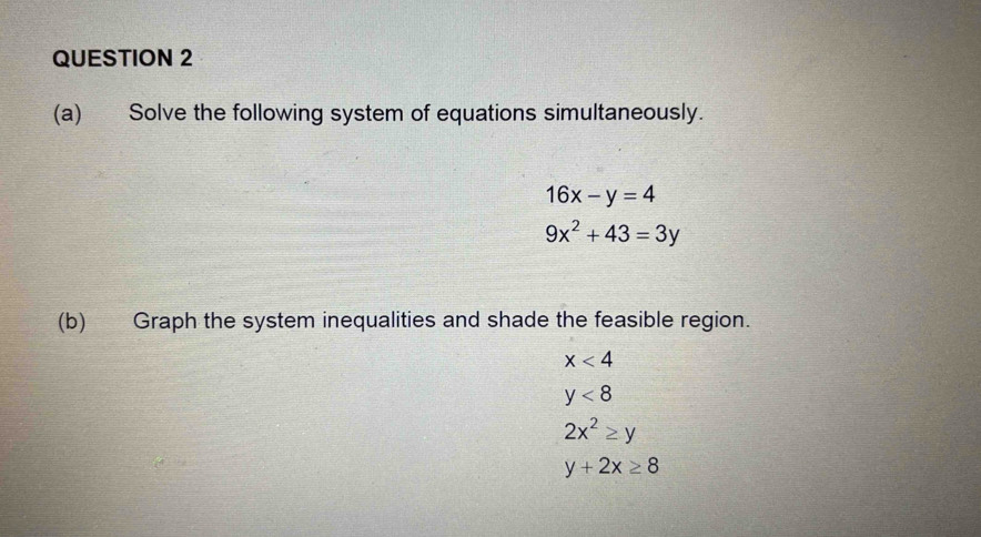 Solve the following system of equations simultaneously.
16x-y=4
9x^2+43=3y
(b) Graph the system inequalities and shade the feasible region.
x<4</tex>
y<8</tex>
2x^2≥ y
y+2x≥ 8