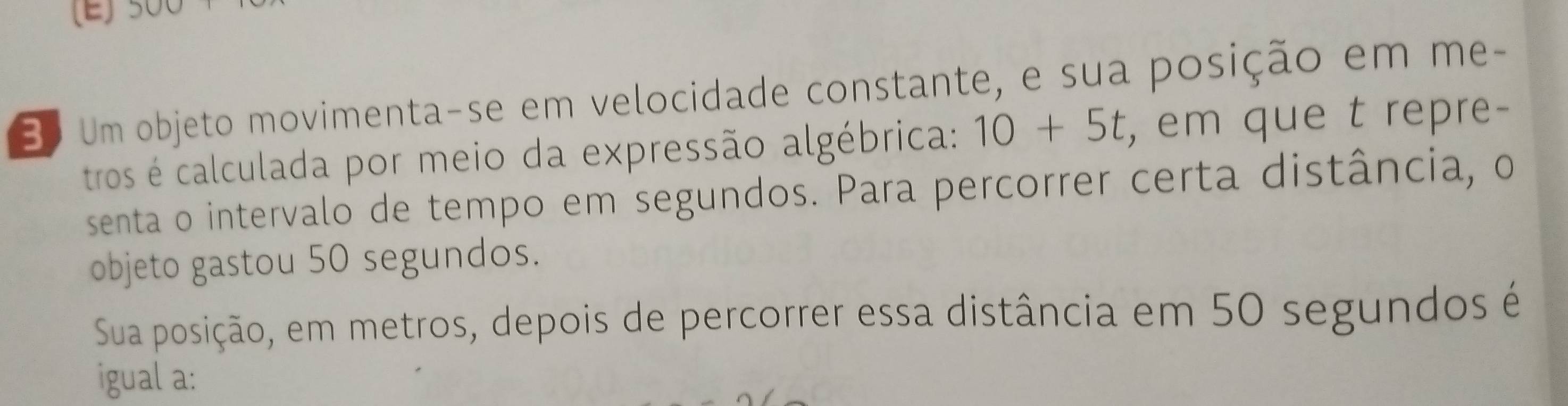 Bo Um objeto movimenta-se em velocidade constante, e sua posição em me- 
tros é calculada por meio da expressão algébrica: 10+5t , em que t repre- 
senta o intervalo de tempo em segundos. Para percorrer certa distância, o 
objeto gastou 50 segundos. 
Sua posição, em metros, depois de percorrer essa distância em 50 segundos é 
igual a: