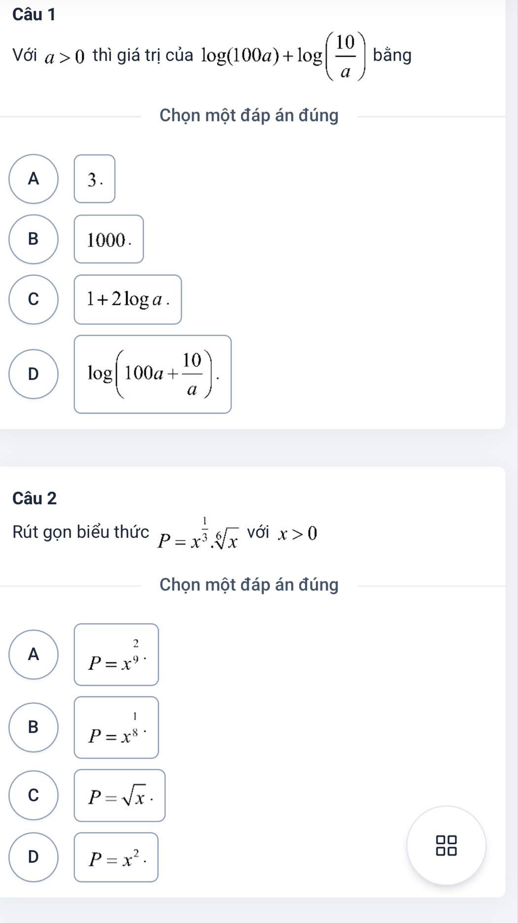 Với a>0 thì giá trị của log (100a)+log ( 10/a ) bằng
Chọn một đáp án đúng
A 3.
B 1000.
C 1+2log a.
D log (100a+ 10/a ). 
Câu 2
Rút gọn biểu thức P=x^(frac 1)3.sqrt[6](x) với x>0
Chọn một đáp án đúng
A P=x^(frac 2)9
1
B P=x^8
C P=sqrt(x)·
D P=x^2·