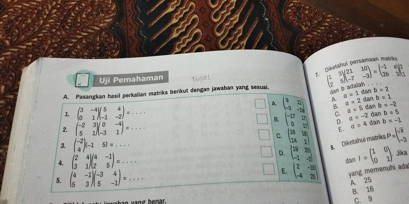 Uji Pemahaman
7. beginpmatrix 1&3 2&5endpmatrix beginpmatrix 21&10 -7&-3endpmatrix =beginpmatrix -1&a 2b&3endpmatrix beginpmatrix 2 1endpmatrix iketahui persamaan matrik 
dan b adala
A. Pasangkan hasil perkalian matriks berikut dengan jawaban yang sesuai.
A. a=1 dan b=2
A. beginvmatrix 9&11 -3&-19endvmatrix B. a=2 dan b=1
1. beginpmatrix 3&-4 0&1endpmatrix beginpmatrix 5&4 -1&-2endpmatrix =... dan b=-2
C. a=5
□° B. beginpmatrix -17&17 0&17endpmatrix D. a=-2 dan b=5
2. beginpmatrix -2&3 5&1endpmatrix beginpmatrix 0&-4 -3&1endpmatrix =...
E. a=4 dan b=-1
C. beginpmatrix 16&18 14&2endpmatrix P=beginarrayl sqrt(x) -3endarray.
3. beginpmatrix -2 4endpmatrix (-15)=...
4. beginpmatrix 2&4 3&1endpmatrix beginpmatrix 4&-1 2&5endpmatrix =...
D. beginpmatrix 19&20 -1&-2endpmatrix 8. Diketahui matriks
dan I=beginpmatrix 1&0 0&1endpmatrix . Jika
E.
5. beginpmatrix 4&-1 5&3endpmatrix beginpmatrix -3&4 5&-1endpmatrix =... beginvmatrix 2&-10 -4&20endvmatrix yang memenuhi ada
A. 25
B. 16
wa ban vang benar.
C. 9