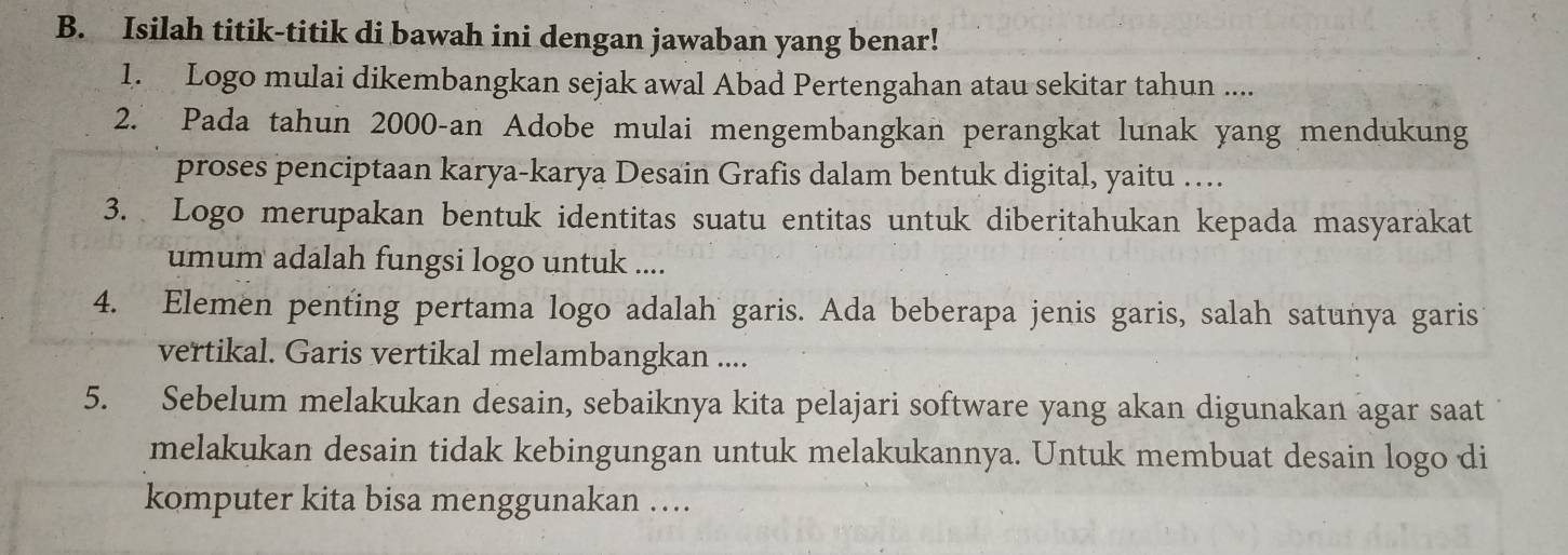 Isilah titik-titik di bawah ini dengan jawaban yang benar! 
1. Logo mulai dikembangkan sejak awal Abad Pertengahan atau sekitar tahun .... 
2. Pada tahun 2000 -an Adobe mulai mengembangkan perangkat lunak yang mendukung 
proses penciptaan karya-karya Desain Grafis dalam bentuk digital, yaitu … 
3. Logo merupakan bentuk identitas suatu entitas untuk diberitahukan kepada masyarakat 
umum adalah fungsi logo untuk .... 
4. Elemen penting pertama logo adalah garis. Ada beberapa jenis garis, salah satunya garis 
vertikal. Garis vertikal melambangkan .... 
5. Sebelum melakukan desain, sebaiknya kita pelajari software yang akan digunakan agar saat 
melakukan desain tidak kebingungan untuk melakukannya. Untuk membuat desain logo di 
komputer kita bisa menggunakan ….