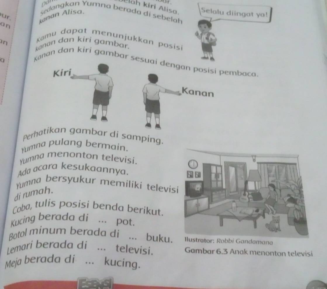 Dan 
oor. 
ah kiri Alisa. Selalu diingat ya! 
Sedangkan Yumna berada di sebelah 
ur. kanan Alisa 
an 
Kamu dapat menunjukkan posisi 
n kanan dan kiri gambar. 
a 
Kanan dan kiri gambar sesuai dengan posisi pembaca 
Kanan 
Perhatikan gambar di samping. 
Yumna pulang bermain. 
Yumna menonton televisi. 
Ada acara kesukaannya. 
Yumna bersyukur memiliki televis 
di rumah. 
Coba, tulis posisi benda berikut. 
Kucing berada di ... pot. 
Botol minum berada di ... buku.Ilustrator: Robbi Gandamana 
Lemari berada di ... televisi. Gambar 6.3 Anak menonton televisi 
Meja berada di ... kucing.