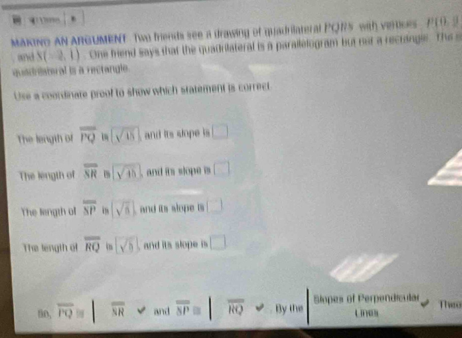 MAKING AN ARGUMENT Two friends see a drawing of quadrilateral PQR5 with vertices , P19. 2
and S(-2,1). One friend says that the quadrilateral is a parallelogram but not a recrangle. The s
quadristeral is a rectangle.
Use a coordinate proof to show which statement is correct
The length of overline PQ sqrt(15) and its slope is □
The length of overline SR 0 sqrt(45) , and its slope is □
The length ol overline overline SP sqrt(6) and its slope is □
The length of overline RQ sqrt(b) and its slope is □
Siopes of Perpendícular Theo
in, overline PQis overline NR and overline overline SP≌ / overline RQ By the ue