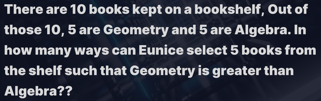 There are 10 books kept on a bookshelf, Out of 
those 10, 5 are Geometry and 5 are Algebra. In 
how many ways can Eunice select 5 books from 
the shelf such that Geometry is greater than 
Algebra??