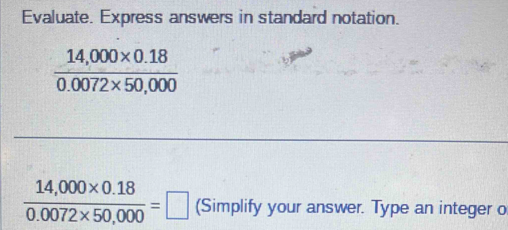 Evaluate. Express answers in standard notation.
 (14,000* 0.18)/0.0072* 50,000 
 (14,000* 0.18)/0.0072* 50,000 =□ (Simplify your answer. Type an integer o