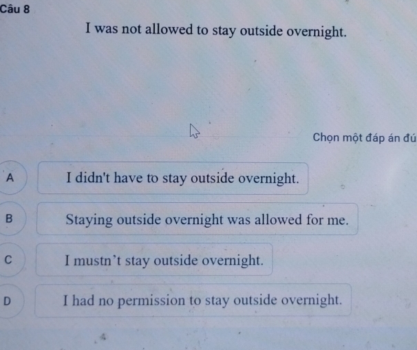 was not allowed to stay outside overnight.
Chọn một đáp án đú
A I didn't have to stay outside overnight.
B Staying outside overnight was allowed for me.
C I mustn’t stay outside overnight.
D I had no permission to stay outside overnight.