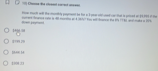 Choose the closest correct answer.
How much will the monthly payment be for a 3-year-old used car that is priced at $9,995 if the
current finance rate is 48 months at 4.36%? You will finance the 8% TT&L and make a 20%
down payment.
$456.58
$199.29
$644.54
$308.23