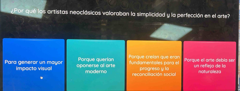 ¿Por qué los artistas neoclásicos valoraban la simplicidad y la perfección en el arte?
Porque querían P orque creían que eran
Para generar un mayor oponerse al arte fundamentales para el Porque el arte debía ser
progreso y la un reflejo de la
impacto visual moderno reconciliación social naturaleza