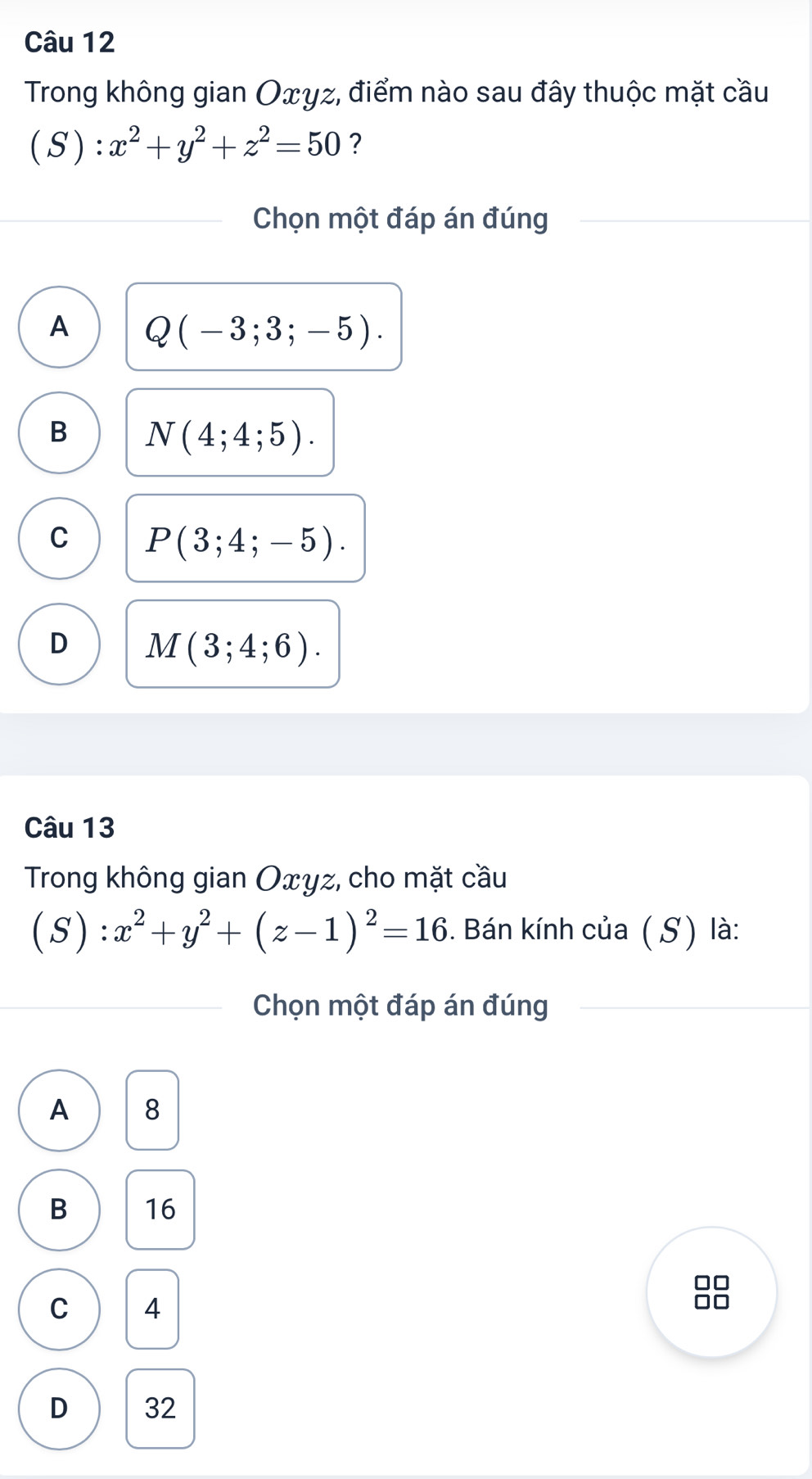 Trong không gian Oxyz, điểm nào sau đây thuộc mặt cầu
( S ) :x^2+y^2+z^2=50 ?
Chọn một đáp án đúng
A Q(-3;3;-5).
B N(4;4;5).
C P(3;4;-5).
D M(3;4;6). 
Câu 13
Trong không gian Oxyz, cho mặt cầu
( S ):x^2+y^2+(z-1)^2=16. Bán kính của ( S) là:
Chọn một đáp án đúng
A 8
B 16
D □
C 4
OL
D 32