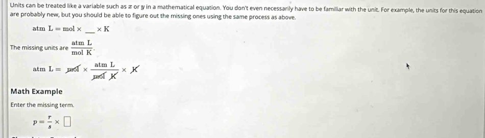 Units can be treated like a variable such as x or y in a mathematical equation. You don't even necessarily have to be familiar with the unit. For example, the units for this equation 
are probably new, but you should be able to figure out the missing ones using the same process as above. 
atm L=mol* _  * K
The missing units are  atmL/molK .
atmL=mu _0f* frac atmLmu _0fK* K
Math Example 
Enter the missing term.
p= r/s * □