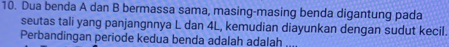 Dua benda A dan B bermassa sama, masing-masing benda digantung pada 
seutas tali yang panjangnnya L dan 4L, kemudian diayunkan dengan sudut kecil. 
Perbandingan periode kedua benda adalah adalah