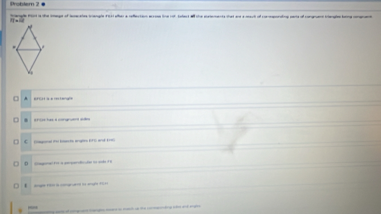 Problem 2
Trangle FGR is the image of isoscales triangle FEH after a reflection across line HF. Select M the staterments that are a result of corresponding parts of congruent triangles being ongue
IT=1.1
A EFCH is a rectangla
B EFGM has 4 congruent sides
C Diagoral PM bisects engles EFG and EHG
D Giagonal F1 a perpendicula to side FE
E angle FEx is congruent to angle FG H
prins
ponating cam of comgruent trangles roans to match up the comesponing skes and angles