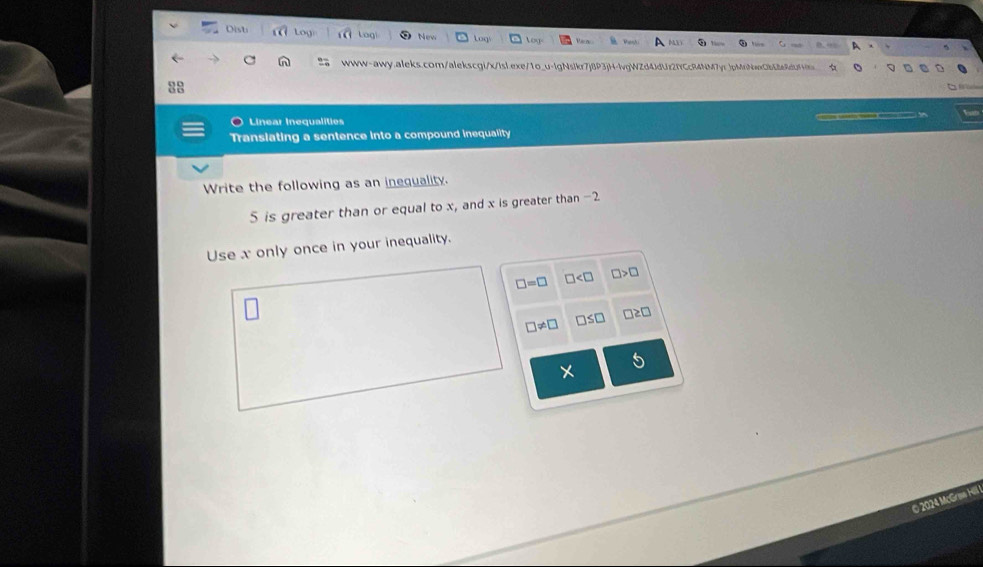 Dist Log Logi New log 
www-awy.aleks.com/alekscgi/x/lsl.exe/1o_u-lgNslkr7j8P3jH-lvgWZd4JdUz2fCcR4NM7yr_jpMrNwxb68e8dbf4b 
:: 
Linear Inequalities 
Translating a sentence into a compound inequality 
Write the following as an inequality.
5 is greater than or equal to x, and x is greater than -2
Use x only once in your inequality.
□ =□ □ □ >□
□ != □ □ ≤ □ □ ≥ □
© 2024 McGran Hill
