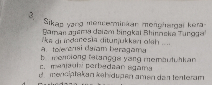 Sikap yang mencerminkan menghargai kera-
gaman agama dalam bingkai Bhinneka Tunggal
Ika di Indonesia ditunjukkan oleh ....
a. toleransi dalam beragama
b. menolong tetangga yang membutuhkan
c. menjauhi perbedaan agama
d. menciptakan kehidupan aman dan tenteram