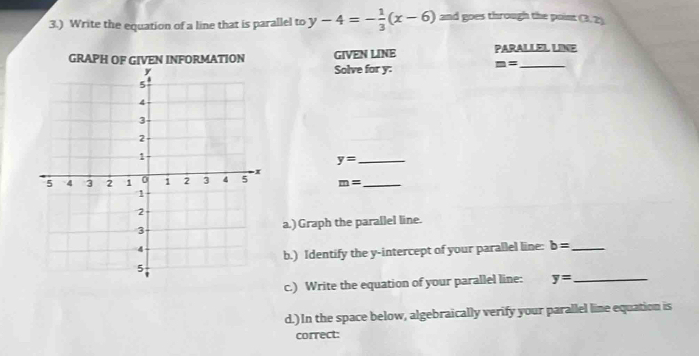 3.) Write the equation of a line that is parallel to y-4=- 1/3 (x-6) and goes through the poim (3,2)
GRAPH OF GIVEN INFORMATION GIVEN LINE 
PARALLEL LINE 
Solve for y :
m= _ 
_ y=
_ m=
a.) Graph the parallel line. 
b.) Identify the y-intercept of your parallel line: b= _ 
c.) Write the equation of your parallel line: y= _ 
d.) In the space below, algebraically verify your parallel line equation is 
correct: