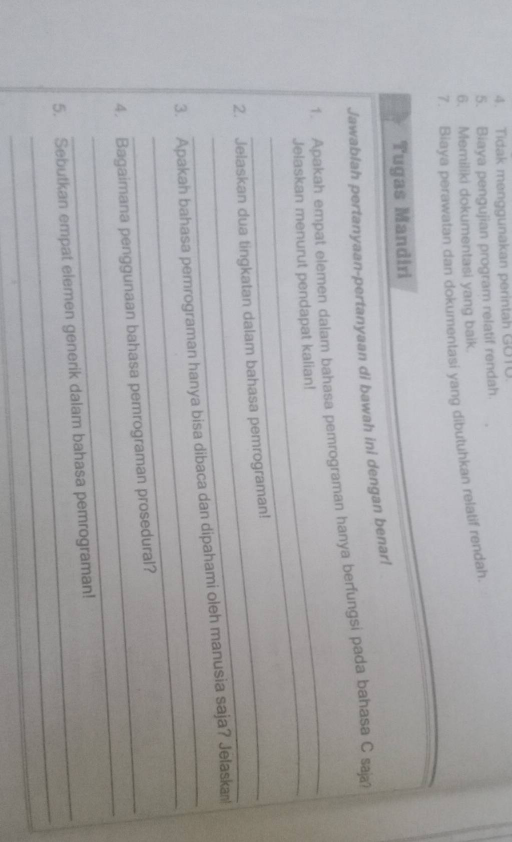 Tidak menggunakan perintah GOT0 
5. Biaya pengujian program relatif rendah. 
6. Memiliki dokumentasi yang baik. 
7. Biaya perawatan dan dokumentasi yang dibutuhkan relatif rendah. 
Tugas Mandiri 
Jawablah pertanyaan-pertanyaan di bawah ini dengan benar! 
_ 
1. Apakah empat elemen dalam bahasa pemrograman hanya berfungsi pada bahasa C saja? 
_Jelaskan menurut pendapat kalian! 
_ 
2. Jelaskan dua tingkatan dalam bahasa pemrograman! 
_ 
3. Apakah bahasa pemrograman hanya bisa dibaca dan dipahami oleh manusia saja? Jelaska 
_ 
4. Bagaimana penggunaan bahasa pemrograman prosedural? 
_ 
5. Sebutkan empat elemen generik dalam bahasa pemrograman! 
_