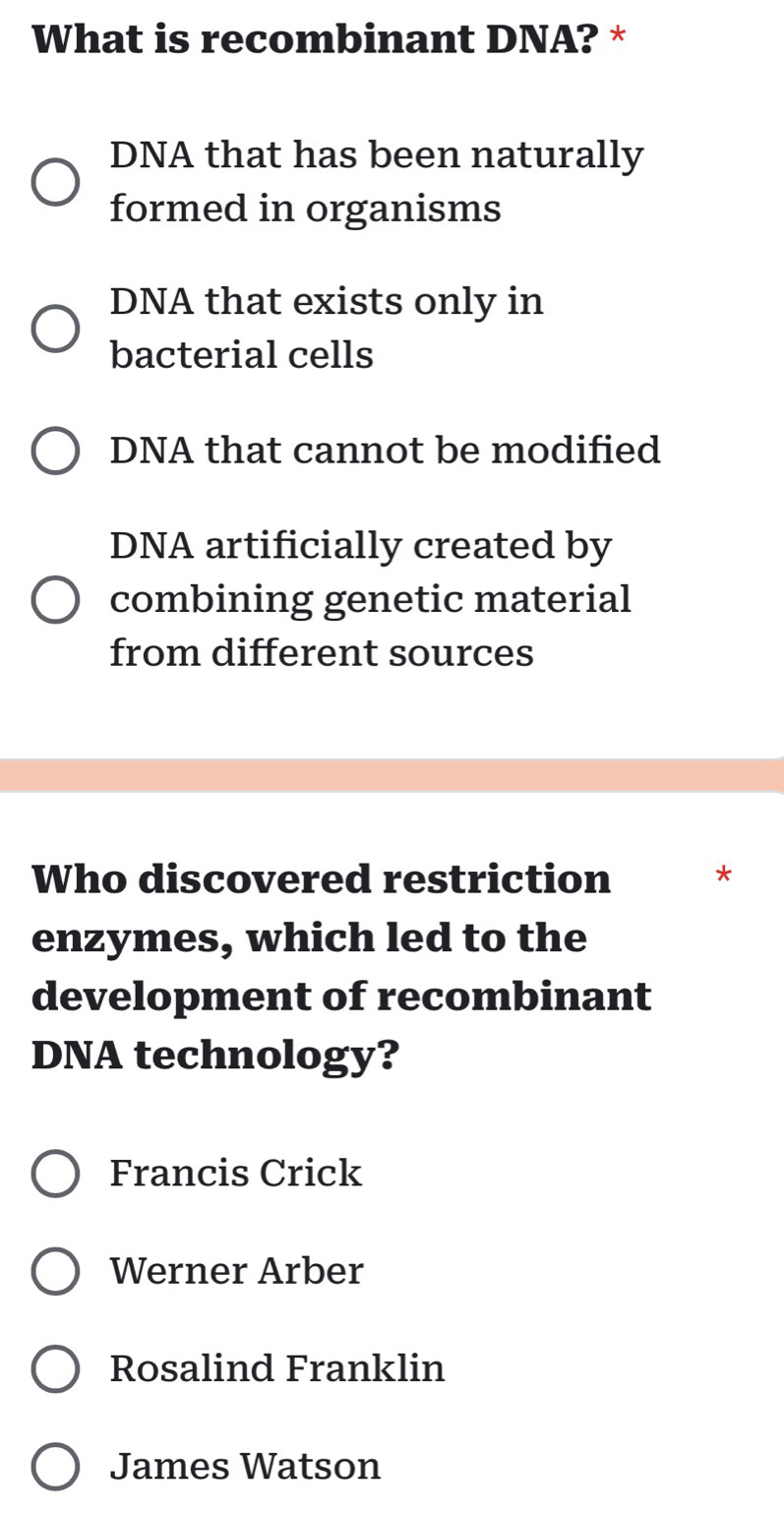 What is recombinant DNA? *
DNA that has been naturally
formed in organisms
DNA that exists only in
bacterial cells
DNA that cannot be modified
DNA artificially created by
combining genetic material
from different sources
Who discovered restriction *
enzymes, which led to the
development of recombinant
DNA technology?
Francis Crick
Werner Arber
Rosalind Franklin
James Watson