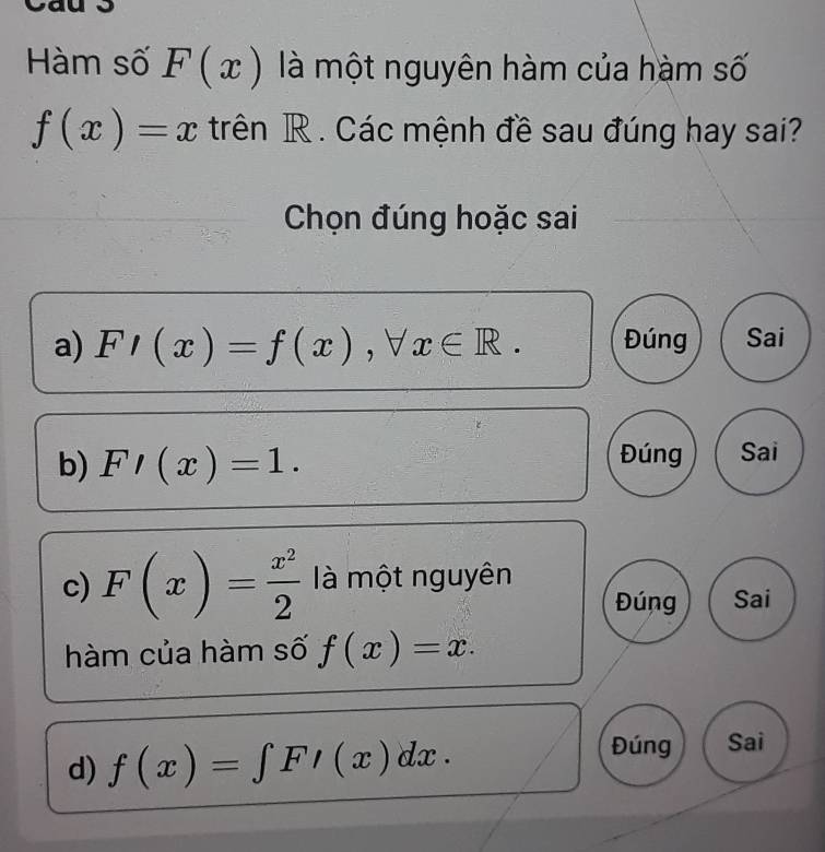 Hàm số F(x) là một nguyên hàm của hàm số
f(x)=x trên R. Các mệnh đề sau đúng hay sai?
Chọn đúng hoặc sai
a) F/(x)=f(x), forall x∈ R. Đúng Sai
b) F'(x)=1. Đúng Sai
c) F(x)= x^2/2  là một nguyên
Đúng Sai
hàm của hàm số f(x)=x.
d) f(x)=∈tlimits FI(x)dx. 
Đúng Sai