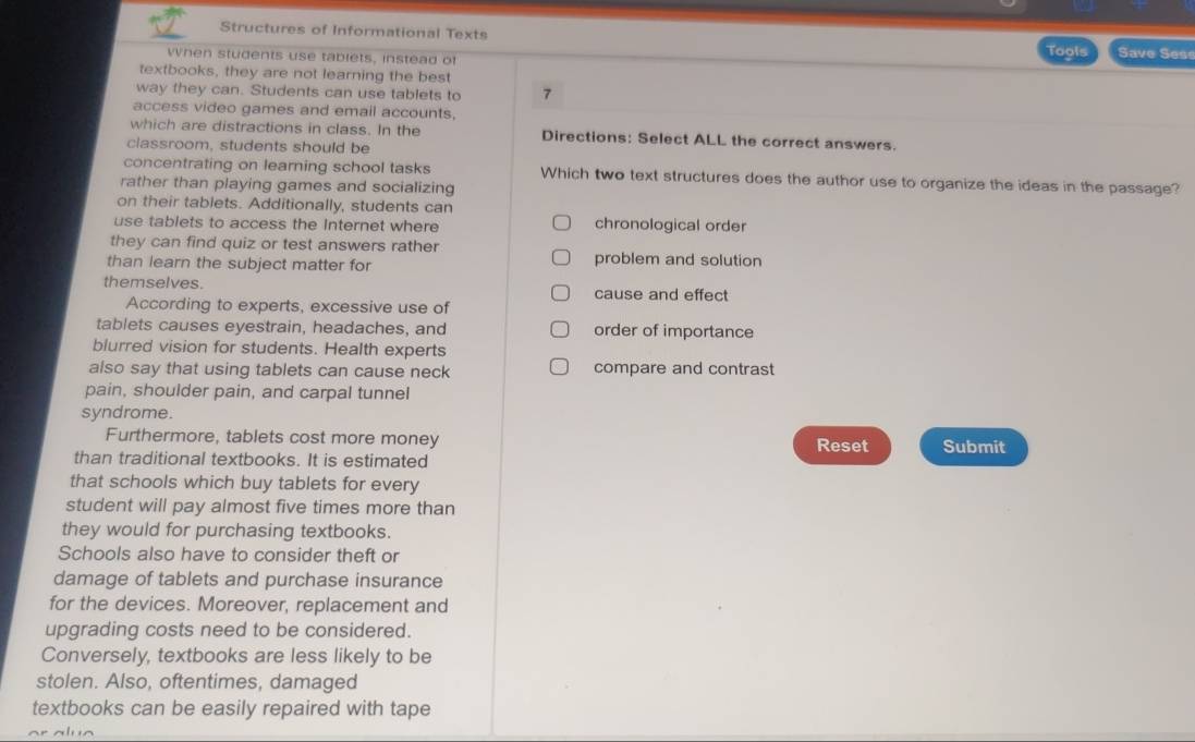 Structures of Informational Texts
when students use tablets, instead of Tools Save Sess
textbooks, they are not learning the best
way they can. Students can use tablets to 7
access video games and email accounts,
which are distractions in class. In the Directions: Select ALL the correct answers.
classroom, students should be
concentrating on learning school tasks Which two text structures does the author use to organize the ideas in the passage?
rather than playing games and socializing
on their tablets. Additionally, students can
use tablets to access the Internet where chronological order
they can find quiz or test answers rather
than learn the subject matter for problem and solution
themselves. cause and effect
According to experts, excessive use of
tablets causes eyestrain, headaches, and order of importance
blurred vision for students. Health experts
also say that using tablets can cause neck compare and contrast
pain, shoulder pain, and carpal tunnel
syndrome.
Furthermore, tablets cost more money Submit
Reset
than traditional textbooks. It is estimated
that schools which buy tablets for every
student will pay almost five times more than
they would for purchasing textbooks.
Schools also have to consider theft or
damage of tablets and purchase insurance
for the devices. Moreover, replacement and
upgrading costs need to be considered.
Conversely, textbooks are less likely to be
stolen. Also, oftentimes, damaged
textbooks can be easily repaired with tape