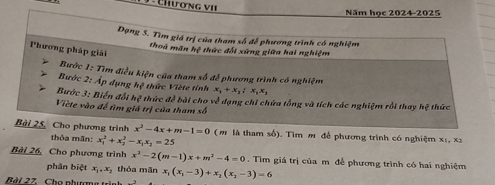 ChươnG VII 
Năm học 2024-2025 
Dạng 5. Tìm giá trị của tham số để phương trình có nghiệm 
Phương pháp giải 
thoà mãn hệ thức đối xứng giữa hai nghiệm 
Bước 1: Tìm điều kiện của tham số đễ phương trình có nghiệm 
Bước 2: Áp dụng hệ thức Viète tính x_1+x_2; x_1x_2
Bước 3: Biến đổi 1c 2 thức dhat e bài cho về dạng chỉ chứa tổng và tích các nghiệm rồi thay hệ thức 
Viète vào để tìm giá trị của tham số 
Bài 25. Cho phương trình x^2-4x+m-1=0 ( m là tham số). Tìm m để phương trình có nghiệm x1, x2
thỏa mãn: x_1^(2+x_2^2-x_1)x_2=25
Bài 26. Cho phương trình x^2-2(m-1)x+m^2-4=0. Tìm giá trị của m để phương trình có hai nghiệm 
phân biệt x_1, x_2 thỏa mãn x_1(x_1-3)+x_2(x_2-3)=6
Bài 27. Cho phương trình 2