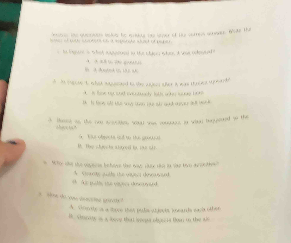 Answer the questions below by writing the letter of the correct answer. Write the
eser of your anowers on a separate sheet of paper .
1. In Eigure 3, what happened to the object when it was released?
A. It tell to the ground
B It foated in the ai
In Figure 4 what happened to the object after it was thrown upward?
A. It few up and eventually falls after some time.
l. It flew all the way into the air and never fell back.
3. Based on the two activities, what was common in what happened to the
objectah
A. The objects tell to the ground
B. The objects staved in the air
4. Why did the objects behave the way they did in the two activities?
A. Gravity pulls the object downward.
B. Air pulla the object downward.
5. How do you describe gravity?
A. Gravity is a force that pulls objects towards each other
B. Gravity is a force that keeps objects float in the air