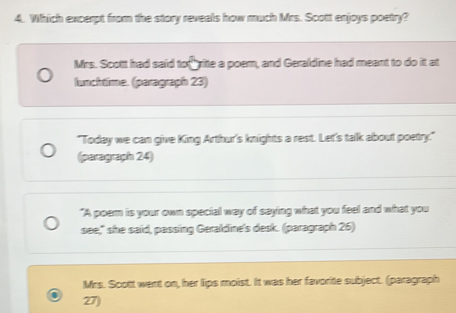 Which excerpt from the story reveals how much Mrs. Scott enjoys poetry?
Mrs. Scott had said to rite a poem, and Geraldine had meant to do it at
lunchtime. (paragraph 23)
"Today we can give King Arthur's knights a rest. Let's talk about poetry."
(paragraph 24)
"A poam is your own special way of saying what you feel and what you
see," she said, passing Geraldine's desk. (paragraph 26)
Mrs. Scott went on, her lips moist. It was her favorite subject. (paragraph
27)