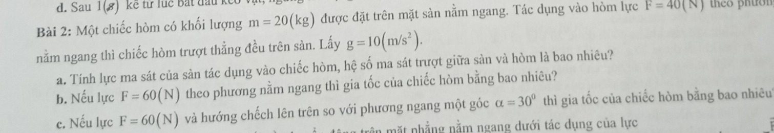 Sau 1(8) kế từ lục bắt đấu k 
Bài 2: Một chiếc hòm có khối lượng m=20(kg) được đặt trên mặt sàn nằm ngang. Tác dụng vào hòm lực F=40(N) theo pnton 
nằm ngang thì chiếc hòm trượt thẳng đều trên sàn. Lấy g=10(m/s^2). 
a. Tính lực ma sát của sàn tác dụng vào chiếc hòm, hệ số ma sát trượt giữa sàn và hòm là bao nhiêu? 
b. Nếu lực F=60(N) theo phương nằm ngang thì gia tốc của chiếc hòm bằng bao nhiêu? 
c. Nếu lực F=60(N) và hướng chếch lên trên so với phương ngang một góc alpha =30° thì gia tốc của chiếc hòm bằng bao nhiêu 
ầ m ặ t phẳng nằm ngang dưới tác dụng của lực