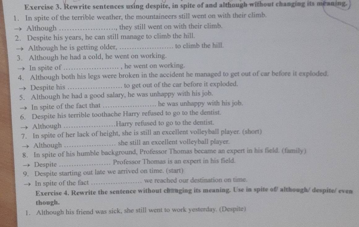 Rewrite sentences using despite, in spite of and although without changing its meaning. 
1. In spite of the terrible weather, the mountaineers still went on with their climb. 
Although _they still went on with their climb. 
2. Despite his years, he can still manage to climb the hill. 
Although he is getting older, _to climb the hill. 
3. Although he had a cold, he went on working. 
→ In spite of_ , he went on working. 
4. Although both his legs were broken in the accident he managed to get out of car before it exploded. 
Despite his _to get out of the car before it exploded. 
5. Although he had a good salary, he was unhappy with his job. 
In spite of the fact that_ he was unhappy with his job. 
6. Despite his terrible toothache Harry refused to go to the dentist. 
Although_ Harry refused to go to the dentist. 
7. In spite of her lack of height, she is still an excellent volleyball player. (short) 
Although _she still an excellent volleyball player. 
8. In spite of his humble background, Professor Thomas became an expert in his field. (family) 
Despite_ Professor Thomas is an expert in his field. 
9. Despite starting out late we arrived on time. (start) 
In spite of the fact _we reached our destination on time. 
Exercise 4. Rewrite the sentence without changing its meaning. Use in spite of/ although/ despite/ even 
though. 
1. Although his friend was sick, she still went to work yesterday. (Despite)