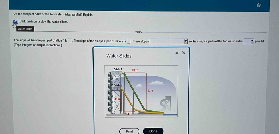 Are the steepest parts of the two water slides parallel? Explain. 
Click the icon to view the water slides. 
Water Slides 
. 
The slope of the steepest part of slide 1 is □ The slope of the steepest part of slide 2 is □. These slopes 
(Type integers or simplified fractions.) so the steepest parts of the two water slides □ parallel. 
Water Slides 
Print Done