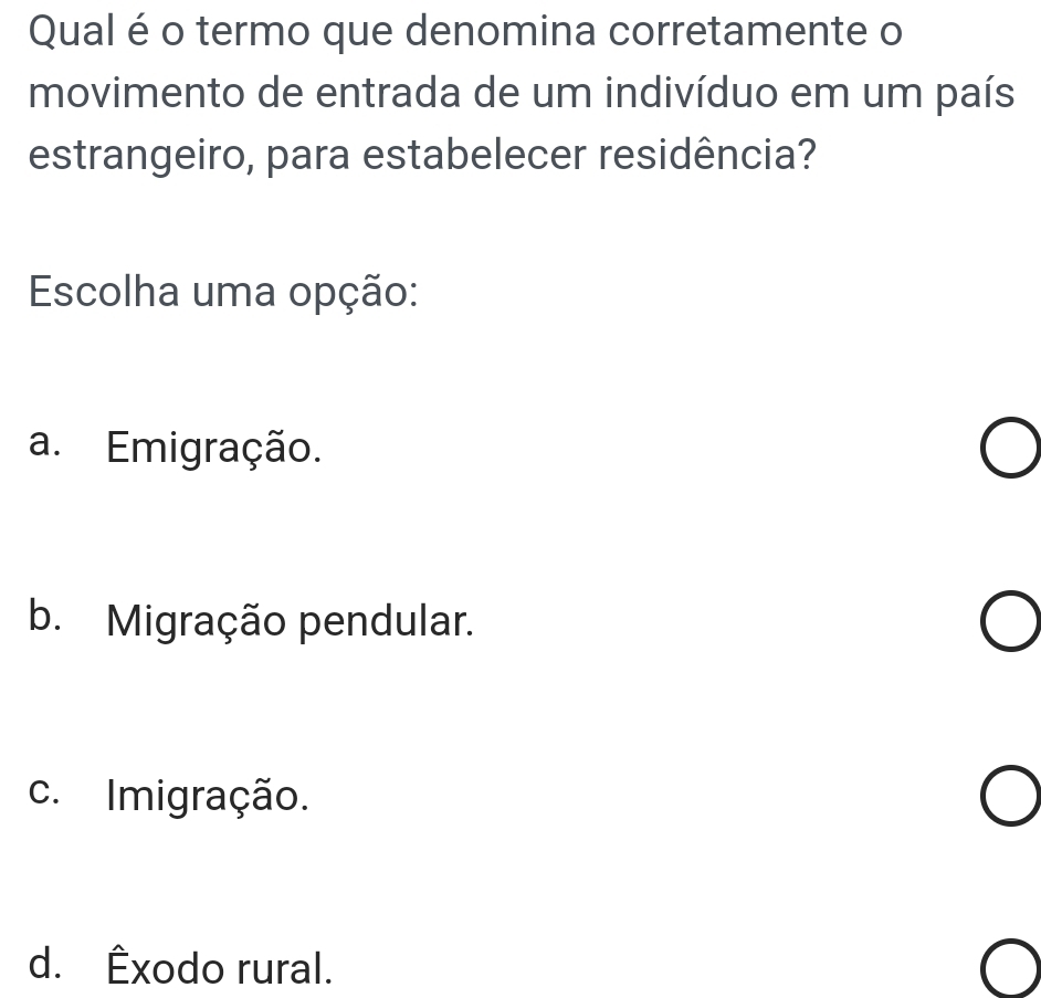 Qual é o termo que denomina corretamente o
movimento de entrada de um indivíduo em um país
estrangeiro, para estabelecer residência?
Escolha uma opção:
a. Emigração.
b. Migração pendular.
c. Imigração.
d. Êxodo rural.