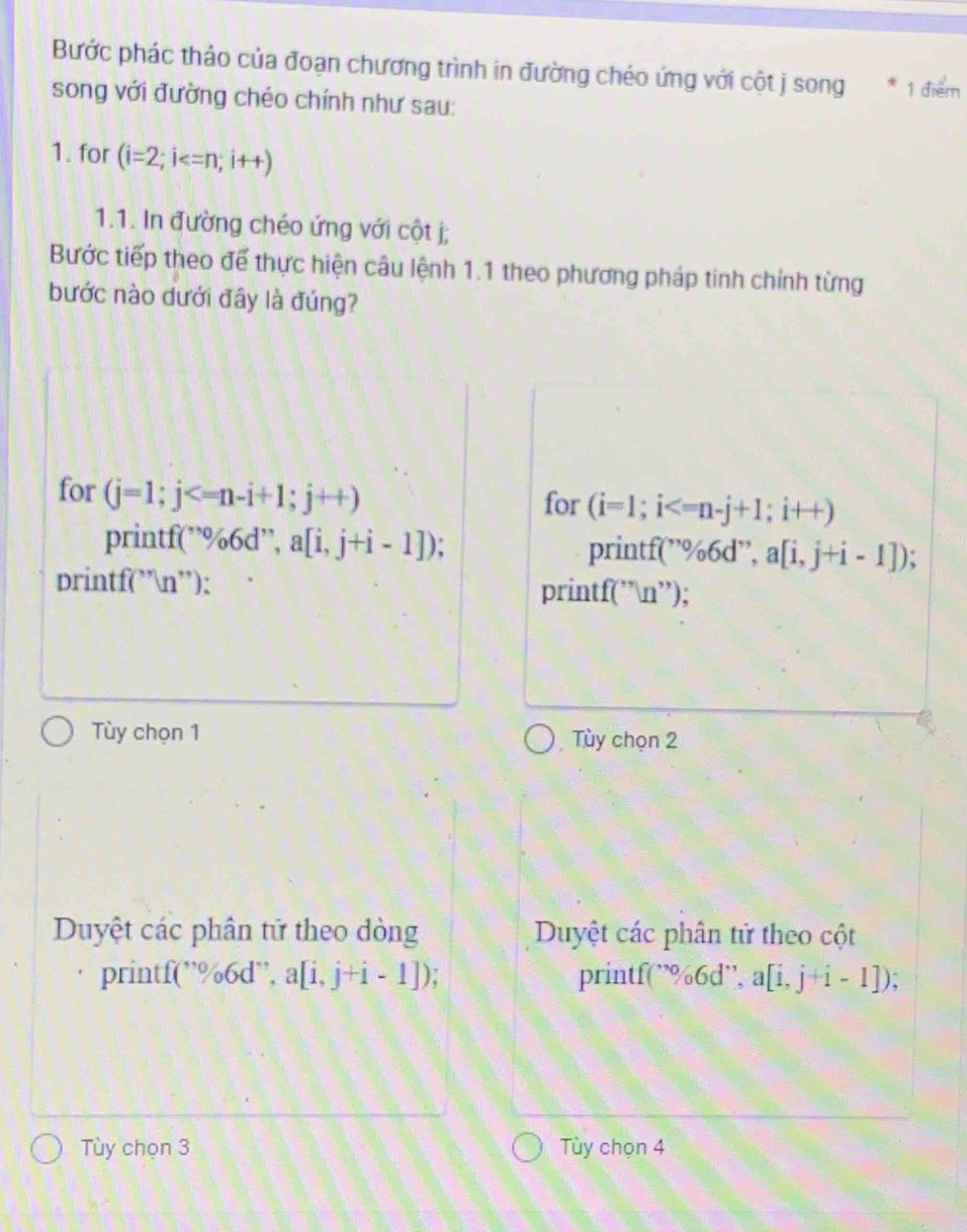 Bước phác thảo của đoạn chương trình in đường chéo ứng với cột j song * 1 điểm 
song với đường chéo chính như sau: 
1. for (i=2;i
1.1. In đường chéo ứng với cột j; 
Bước tiếp theo để thực hiện câu lệnh 1.1 theo phương pháp tinh chính từng 
bước nào dưới đây là đúng? 
for (j=1; j ; j++)
for (i=1;i
printf(”% 66 d'' . a[i,j+i-1]). printf(”%6d”, a[i,j+i-1])
printf("n'): printf(”n”); 
Tùy chọn 1 Tùy chọn 2
Duyệt các phân tử theo dòng Duyệt các phân tử theo cột 
printf(”%6d”, a[i,j+i-1]) printf(” %6d '', a[i,j+i-1]); 
Tùy chọn 3 Tùy chọn 4