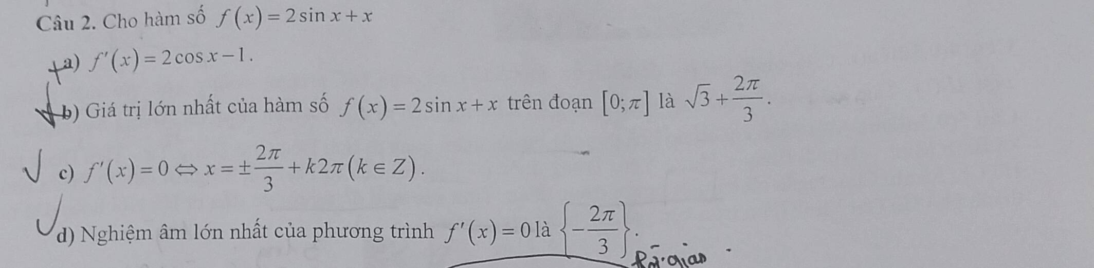 Cho hàm số f(x)=2sin x+x
a) f'(x)=2cos x-1. 
b) Giá trị lớn nhất của hàm số f(x)=2sin x+x trên đoạn [0;π ] là sqrt(3)+ 2π /3 . 
c) f'(x)=0 x=±  2π /3 +k2π (k∈ Z). 
d) Nghiệm âm lớn nhất của phương trình _ f'(x)=0 - 2π /3  . 
Parovias