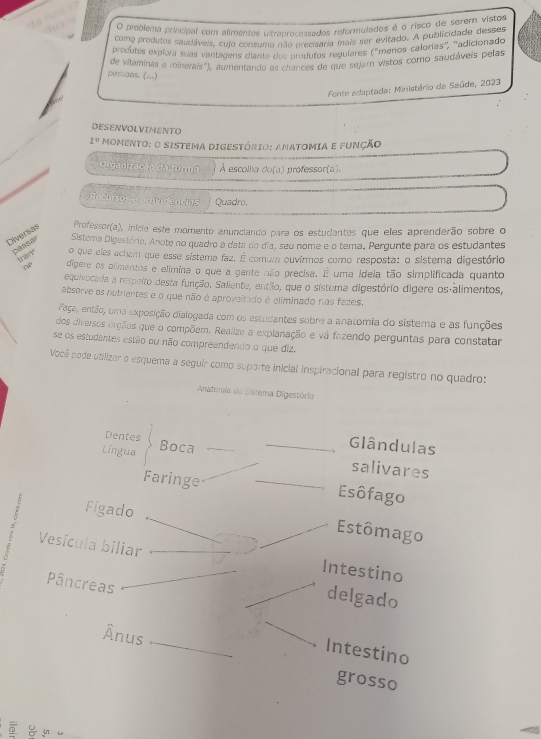 preblema princípal com alímentos ultranrocessados reformulados é o risco de serem vistos
como produtos saudáveis, cujo consumo não precisaria mais ser evitado. A publicidade desses
predutes expiora suas vantagens diante dos produtos reguíares ("menos calorías", "adicionado
de vilaminas e minerais''), aumentando as chancse de que sejam vistos como saudáveis pelas
passoas. (...)
Fonte adaptada: Ministério da Saúde, 2023
DESENVOLVIMENTO
1° MOMENTO: O SISTEMA DIGESTÓRIO: ANATOMIA E FUNÇÃO
Organizac ão da turma À escolha do(a) professor(a).
Recursos c providencias Quadro,
Diversas Professor(a), inicie este momento anunciando para os estudantes que eles aprenderão sobre o
passar Sistera Digestório, Anote no quadro a data do dia, seu nome e o tema. Pergunte para os estudantes
tran
o que eles achem que esse sistema faz, É comum ouvírmos como resposta: o sistema digestório
 dígere os alimentos e elimina o que a gente não precisa. É uma idela tão simplificada quanto
equivocada a respeito desta função. Saliente, entilo, que o sistema digestório dígere os alimentos,
absorve os nutrientes e o que não é aproveltado é eliminado nas fezes.
Faça, então, uma exposição dialogada com os estudantes sobre a anatomia do sistema e as funções
dos diversos orçãos que o compõem. Realize a explanação e vá fazendo perguntas para constatar
se os estudantes estão ou não compreendendo o que diz.
Você pode utilizar o esquema a seguir como suporte inicial inspiracional para registro no quadro:
Anatómia do Sistema Digestório
Dentes
Língua Boca
Glândulas
salivares
Faringe Esôfago
Fígado
Estômago
Vesícula biliar Intestino
Pâncreas
delgado
Ânus
Intestino
grosso