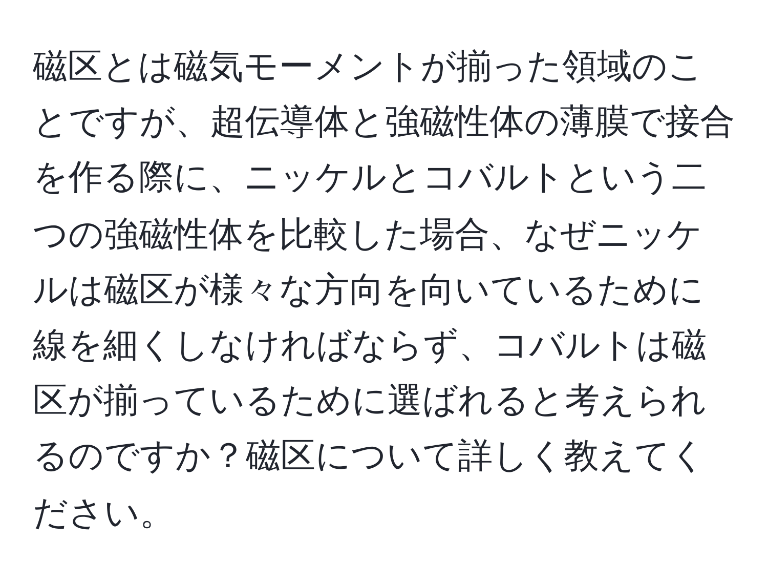 磁区とは磁気モーメントが揃った領域のことですが、超伝導体と強磁性体の薄膜で接合を作る際に、ニッケルとコバルトという二つの強磁性体を比較した場合、なぜニッケルは磁区が様々な方向を向いているために線を細くしなければならず、コバルトは磁区が揃っているために選ばれると考えられるのですか？磁区について詳しく教えてください。