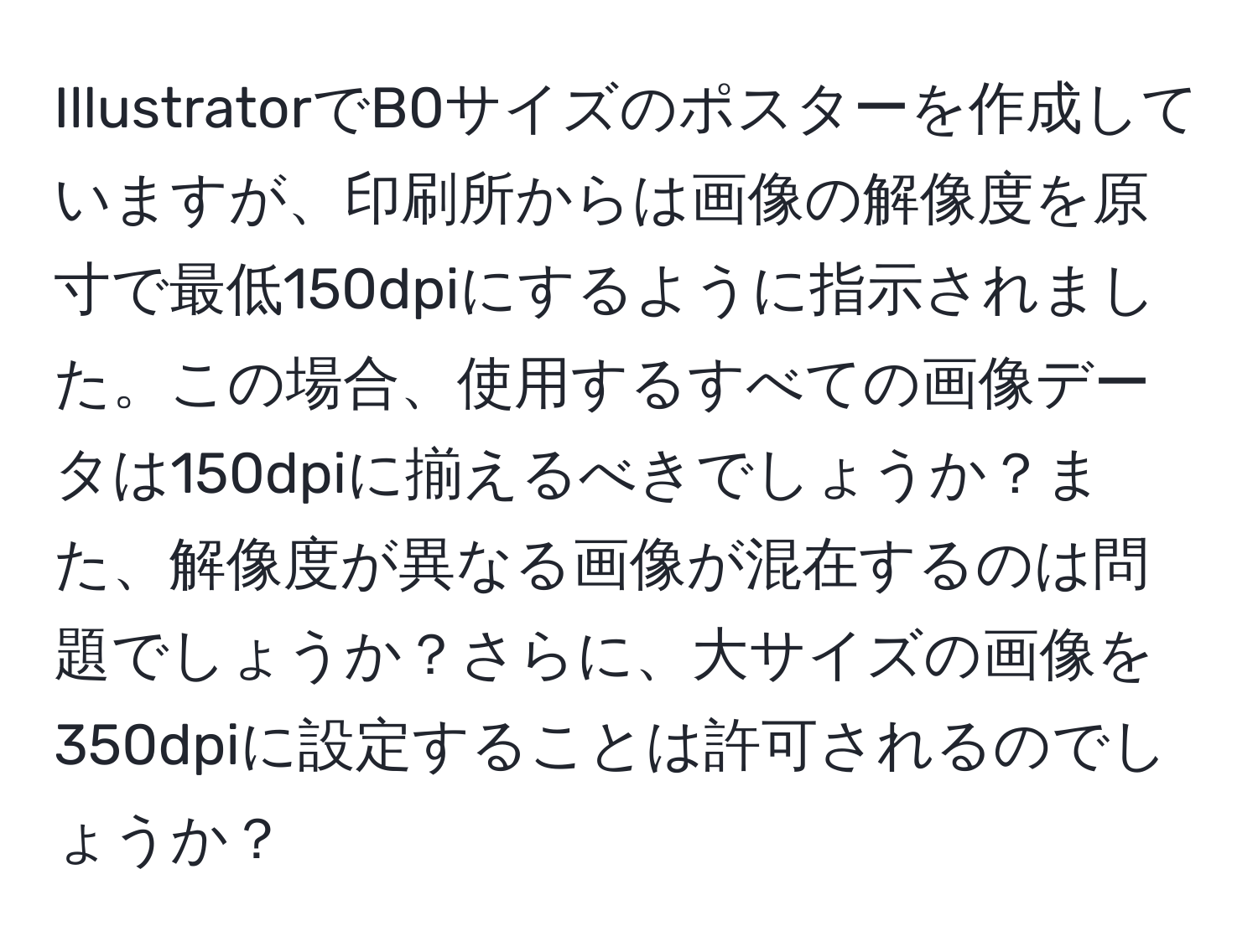 IllustratorでB0サイズのポスターを作成していますが、印刷所からは画像の解像度を原寸で最低150dpiにするように指示されました。この場合、使用するすべての画像データは150dpiに揃えるべきでしょうか？また、解像度が異なる画像が混在するのは問題でしょうか？さらに、大サイズの画像を350dpiに設定することは許可されるのでしょうか？