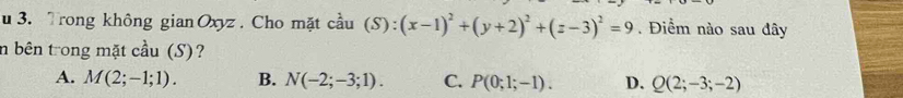 Trong không gian Oxyz. Cho mặt cầu (S):(x-1)^2+(y+2)^2+(z-3)^2=9. Điểm nào sau đây
n bên trong mặt cầu (S)?
A. M(2;-1;1). B. N(-2;-3;1). C. P(0;1;-1). D. Q(2;-3;-2)