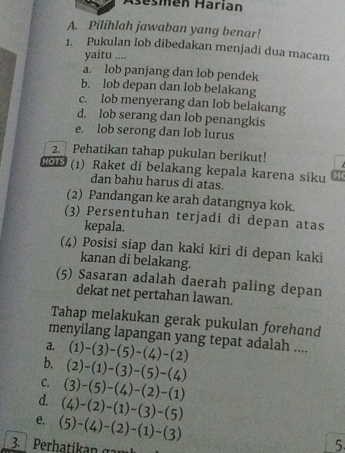 Asésmén Härían
A. Pilihlah jawaban yang benar!
1. Pukulan lob dibedakan menjadi dua macam
yaitu ....
a. lob panjang dan lob pendek
b. lob depan dan lob belakang
c. lob menyerang dan lob belakang
d. lob serang dan lob penangkis
e. lob serong dan lob lurus
2. Pehatikan tahap pukulan berikut!
Ho1 (1) Raket di belakang kepala karena siku H
dan bahu harus di atas.
(2) Pandangan ke arah datangnya kok.
(3) Persentuhan terjadi di depan atas
kepala.
(4) Posisi siap dan kaki kiri di depan kaki
kanan di belakang.
(5) Sasaran adalah daerah paling depan
dekat net pertahan lawan.
Tahap melakukan gerak pukulan forehand
menyilang lapangan yang tepat adalah ....
a, (1)-(3)-(5)-(4)-(2)
b. (2)-(1)-(3)-(5)-(4)
C. (3)-(5)-(4)-(2)-(1)
d. (4)-(2)-(1)-(3)-(5)
e. (5)-(4)-(2)-(1)-(3)
3. Perhatikan g a m
5