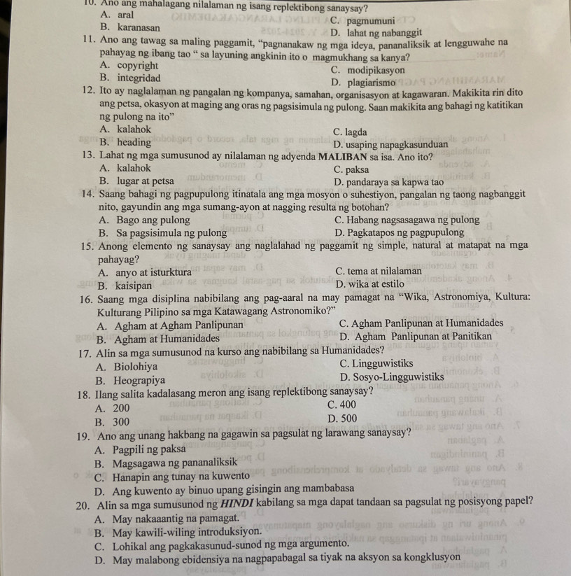 Ano ang mahalagang nilalaman ng isang replektibong sanaysay?
A. aral C. pagmumuni
B. karanasan D. lahat ng nabanggit
11. Ano ang tawag sa maling paggamit, “pagnanakaw ng mga ideya, pananaliksik at lengguwahe na
pahayag ng ibang tao “ sa layuning angkinin ito o magmukhang sa kanya?
A. copyright C. modipikasyon
B. integridad D. plagiarismo
12. Ito ay naglalaman ng pangalan ng kompanya, samahan, organisasyon at kagawaran. Makikita rin dito
ang petsa, okasyon at maging ang oras ng pagsisimula ng pulong. Saan makikita ang bahagi ng katitikan
ng pulong na ito”
A. kalahok C. lagda
B. heading D. usaping napagkasunduan
13. Lahat ng mga sumusunod ay nilalaman ng adyenda MALIBAN sa isa. Ano ito?
A. kalahok C. paksa
B. lugar at petsa D. pandaraya sa kapwa tao
14. Saang bahagi ng pagpupulong itinatala ang mga mosyon o suhestiyon, pangalan ng taong nagbanggit
nito, gayundin ang mga sumang-ayon at nagging resulta ng botohan?
A. Bago ang pulong C. Habang nagsasagawa ng pulong
B. Sa pagsisimula ng pulong D. Pagkatapos ng pagpupulong
15. Anong elemento ng sanaysay ang naglalahad ng paggamit ng simple, natural at matapat na mga
pahayag?
A. anyo at isturktura C. tema at nilalaman
B. kaisipan D. wika at estilo
16. Saang mga disiplina nabibilang ang pag-aaral na may pamagat na “Wika, Astronomiya, Kultura:
Kulturang Pilipino sa mga Katawagang Astronomiko?”
A. Agham at Agham Panlipunan C. Agham Panlipunan at Humanidades
B. Agham at Humanidades D. Agham Panlipunan at Panitikan
17. Alin sa mga sumusunod na kurso ang nabibilang sa Humanidades?
A. Biolohiya C. Lingguwistiks
B. Heograpiya D. Sosyo-Lingguwistiks
18. Ilang salita kadalasang meron ang isang replektibong sanaysay?
A. 200 C. 400
B. 300 D. 500
19. Ano ang unang hakbang na gagawin sa pagsulat ng larawang sanaysay?
A. Pagpili ng paksa
B. Magsagawa ng pananaliksik
C. Hanapin ang tunay na kuwento
D. Ang kuwento ay binuo upang gisingin ang mambabasa
20. Alin sa mga sumusunod ng HINDI kabilang sa mga dapat tandaan sa pagsulat ng posisyong papel?
A. May nakaaantig na pamagat.
B. May kawili-wiling introduksiyon.
C. Lohikal ang pagkakasunud-sunod ng mga argumento.
D. May malabong ebidensiya na nagpapabagal sa tiyak na aksyon sa kongklusyon