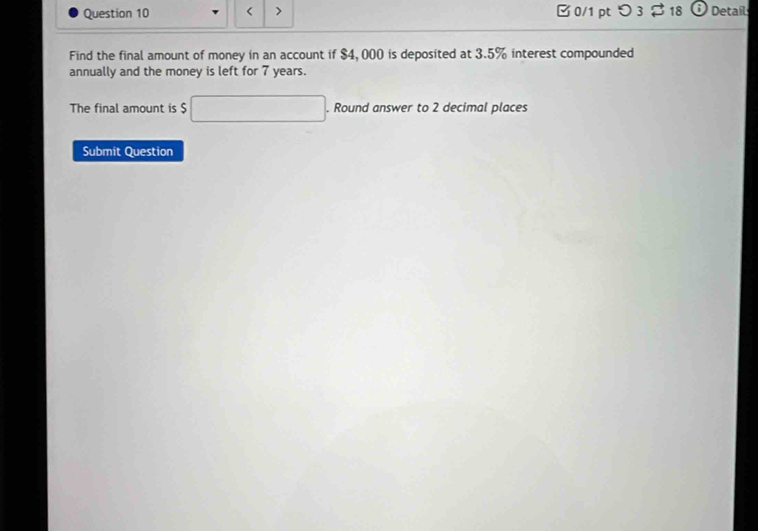 < > 0/1 pt つ3 a 18 ; Detail 
Find the final amount of money in an account if $4, 000 is deposited at 3.5% interest compounded 
annually and the money is left for 7 years. 
The final amount is $ □. Round answer to 2 decimal places 
Submit Question