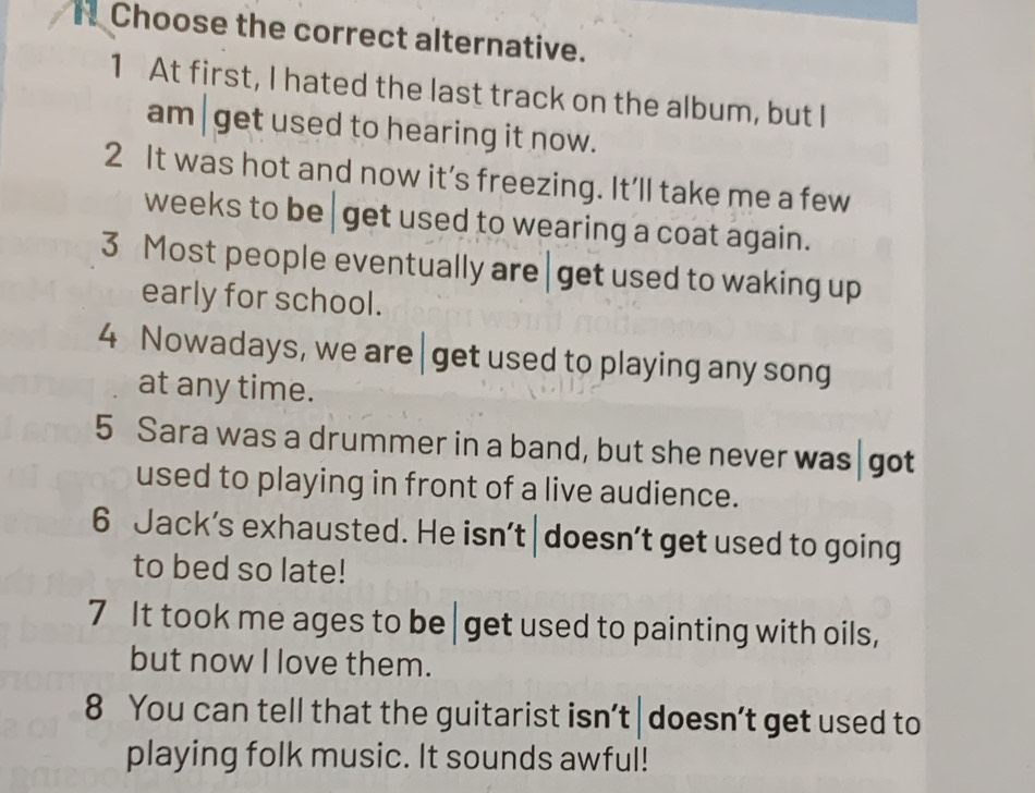 Choose the correct alternative. 
1 At first, I hated the last track on the album, but I 
am|get used to hearing it now. 
2 It was hot and now it’s freezing. It’ll take me a few 
weeks to be get used to wearing a coat again. 
3 Most people eventually are | get used to waking up 
early for school. 
4 Nowadays, we are get used to playing any song 
at any time. 
5 Sara was a drummer in a band, but she never was|got 
used to playing in front of a live audience. 
6 Jack’s exhausted. He isn’t| doesn’t get used to going 
to bed so late! 
7 It took me ages to be| get used to painting with oils, 
but now I love them. 
8 You can tell that the guitarist isn’t | doesn’t get used to 
playing folk music. It sounds awful!