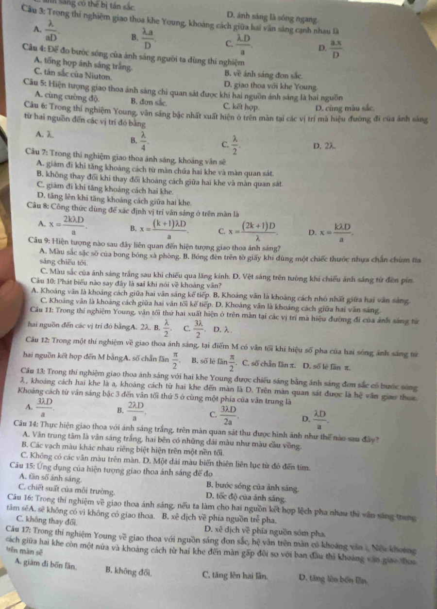 sáng có thể bị tán sắc D. ánh sáng là sóng ngang
Cầu 3: Trong thí nghiệm giao thoa khe Young, khoáng cách giữa hai vân sáng cạnh nhau là
A.  lambda /aD . B.  lambda a/D .
C.  lambda D/a . D.  ax/D 
Câu 4: Để đo bước sóng của ảnh sáng người ta dùng thí nghiệm
A. tổng hợp ánh sáng trắng. B. về ánh sáng đơn sắc.
C. tán sắc của Niuton.
D. giao thoa với khe Young.
Câu 5: Hiện tượng giao thoa ánh sáng chỉ quan sát được khí hai nguồn ánh sáng là hai nguồn
A. cùng cường độ. B. đơn sắc. C. kết hợp.
D. cùng màu sắc,
Câu 6: Trong thí nghiệm Young, vân sáng bậc nhất xuất hiện ở trên màn tại các vị trí mà hiệu đường đi của ảnh sáng
từ hai nguồn đến các vị trí đó bằng
A. λ. B.  lambda /4 .
C  lambda /2 . D. 2λ.
Câu 7: Trong thí nghiệm giao thoa ánh sáng, khoảng vân sẽ
A. giám đi khi tăng khoảng cách từ màn chứa hai khe và màn quan sát.
B. không thay đối khi thay đõi khoáng cách giữa hai khe và màn quan sát.
C. giám đi khi tăng khoáng cách hai khe.
D. tăng lên khi tăng khoảng cách giữa hai khe.
Câu 8: Công thức dùng để xác định vị trí vận sáng ở trên màn là
A. x= 2klambda D/a . B. x= ((k+1)lambda D)/a . C. x= ((2k+1)D)/lambda  . D. x= klambda D/a .
Câu 9: Hiện tượng nào sau đây liên quan đến hiện tượng giao thoa ánh sáng?
A. Màu sắc sắc sỡ của bong bóng xà phòng. B. Bóng đèn trên tờ giấy khi dùng một chiếc thước nhưa chân chúm tia
sáng chiếu tới
C. Màu sắc của ánh sáng trắng sau khi chiếu qua lăng kính. D. Vệt sáng trên tường khí chiếu ảnh sáng từ đến pin
Cầu 10: Phát biểu nào say đây là sai khi nói về khoảng vân?
A. Khoảng vân là khoảng cách giữa hai vân sáng kế tiếp. B, Khoảng vân là khoảng cách nhỏ nhất giữa hai văn sáng.
C. Khoảng vân là khoảng cách giữa hai vân tối kế tiếp. D. Khoảng vân là khoảng cách giữa hai văn sáng
Câu 11: Trong thí nghiệm Young, vân tối thứ hai xuất hiện ở trên màn tại các vị trí mà hiệu đường đi của ảnh sáng từ
hai nguồn đến các vị trí đó bằngA. 2λ. B.  lambda /2 . C.  3lambda /2 . D. λ
Câu 12: Trong một thí nghiệm về giao thoa ánh sáng, tại điểm M có vân tối khi hiệu số pha của hai sóng ánh sáng tư
hai nguồn kết hợp đến M bằngA. số chẵn lần  π /2 . B. số lẻ tan  π /2 . C. số chần lần π. D. số lẻ lần π.
Câu 13: Trong thí nghiệm giao thoa ánh sáng với hai khe Young được chiếu sáng bằng ánh sáng đơn sắc có bước sáng
2, khoảng cách hai khe là a, khoáng cách từ hai khe đến màn là D. Trên màn quan sát được là hệ vận giao thoa.
Khoảng cách từ vân sáng bậc 3 đến vân tối thứ 5 ở cùng một phía của vân trung là
B.
A.  3lambda D/a .  2lambda D/a . C.  3lambda D/2a . D.  lambda D/a .
Câu 14: Thực hiện giao thoa với ánh sáng trắng, trên màn quan sát thu được hình ảnh như thế nào sau đây?
A. Vân trung tâm là vân sáng trắng, hai bên có những dải màu như màu cầu vồng.
B. Các vạch màu khác nhau riêng biệt hiện trên một nền tối
C. Không có các vân màu trên màn. D. Một dài màu biến thiên liên lục từ đỏ đến tím.
Câu 15: Ứng dụng của hiện tượng giao thoa ánh sáng để đo
A. tần số ánh sáng. B. bước sóng của ảnh sáng.
C. chiết suất của môi trường. D, tốc độ của ánh sáng.
Câu 16: Trong thí nghiệm về giao thoa ánh sáng, nếu ta làm cho hai nguồn kết hợp lệch pha nhau thi vân sáng trung
tâm sẽA. sẽ không có vì không có giao thoa. B. xê dịch về phía nguồn trễ pha.
C. không thay đối. D, xê dịch về phía nguồn sốm pha,
Câu 17: Trong thí nghiệm Young về giao thoa với nguồn sáng đơn sắc, hệ văn trên màn có khoảng văn 1, Nếu khoảng
cách giữa hai khe còn một nửa và khoảng cách từ hai khe đến màn gấp đôi so với ban đầu thì khoảng vận giao thoa
trên màn sẽ
A. giám đi bốn lần, B. không đổi C. tăng lên hai lần, D. tăng lên bốn lần