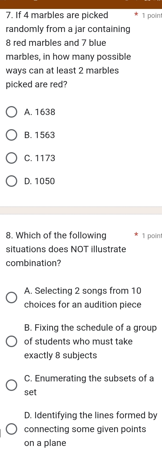 If 4 marbles are picked 1 point
randomly from a jar containing
8 red marbles and 7 blue
marbles, in how many possible
ways can at least 2 marbles
picked are red?
A. 1638
B. 1563
C. 1173
D. 1050
8. Which of the following 1 point
situations does NOT illustrate
combination?
A. Selecting 2 songs from 10
choices for an audition piece
B. Fixing the schedule of a group
of students who must take
exactly 8 subjects
C. Enumerating the subsets of a
set
D. Identifying the lines formed by
connecting some given points
on a plane