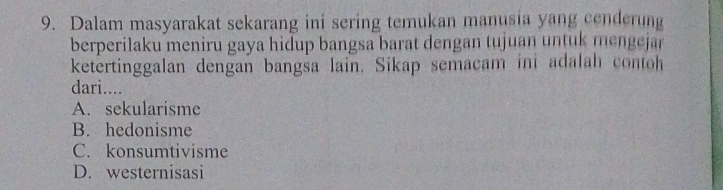 Dalam masyarakat sekarang ini sering temukan manusia yang cenderung
berperilaku meniru gaya hidup bangsa barat dengan tujuan untuk mengejar 
ketertinggalan dengan bangsa lain. Sikap semacam ini adalah contoh
dari....
A. sekularisme
B. hedonisme
C. konsumtivisme
D. westernisasi