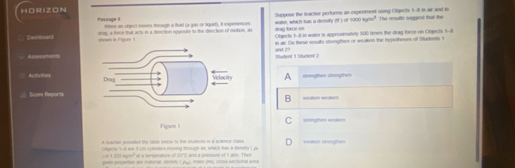 HO R IZON
Passage II Suppose the teacher performs an experiment using Objects 1-8 in air and in
When an object moves through a fluid (a gas or tiquid), it experiences water, which has a density (If ) of 1000kgm^3 The results suggest that the
Dashboard drag, a force that acts in a direction opposite to the direction of motion, as drag force on
shown in Figure 1 Objects 1-8 in water is approxmately 500 times the drag force on Objects 1-8
in air. Do these results strengthen or weaken the hypotheses of Students 1
AssessmentsStudent 1 Student 2 and 2?
Activities 
A strengthen strengthen
Score Reportsweaken weaken
B
C
strengthen weaken
A teacher provided the table below to the students in a science class
Objects 1-8 are 5 cm cylinders moving through air, which has a density ( A weaken strengthen
) of 1 225 kglen^2 at a temperature of 20°C and a pressure of 1 atm. Their
given properties are material, density ( P), mass (r1), cross-sectional area