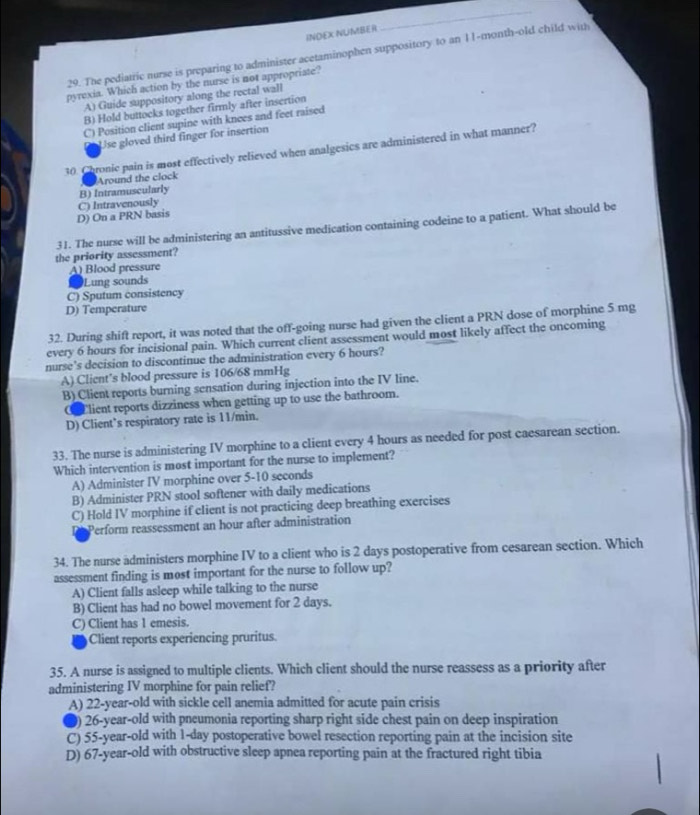 INDEX NUMBER
_
29. The pediatric nurse is preparing to administer acetaminophen suppository to an 11-month-old child with
pyrexia. Which action by the nurse is not appropriate?
A) Guide suppository along the rectal wall
B) Hold buttocks together firmly after insertion
C) Position client supine with knees and feet raised
Use gloved third finger for insertion
30. Chronic pain is most effectively relieved when analgesics are administered in what manner?
Around the clock
D) On a PRN basis C) Intravenously B) Intramuscularly
31. The nurse will be administering an antitussive medication containing codeine to a patient. What should be
the priority assessment?
A) Blood pressure
Lung sounds
C) Sputum consistency
D) Temperature
32. During shift report, it was noted that the off-going nurse had given the client a PRN dose of morphine 5 mg
every 6 hours for incisional pain. Which current client assessment would most likely affect the oncoming
nurse's decision to discontinue the administration every 6 hours?
A) Clicnt’s blood pressure is 106/68 mmHg
B) Client reports burning sensation during injection into the IV line.
Elient reports dizziness when getting up to use the bathroom.
D) Client’s respiratory rate is 11/min.
33. The nurse is administering IV morphine to a client every 4 hours as needed for post caesarean section.
Which intervention is most important for the nurse to implement?
A) Administer IV morphine over 5-10 seconds
B) Administer PRN stool softener with daily medications
C) Hold IV morphine if client is not practicing deep breathing exercises
Perform reassessment an hour after administration
34. The nurse administers morphine IV to a client who is 2 days postoperative from cesarean section. Which
assessment finding is most important for the nurse to follow up?
A) Client falls asleep while talking to the nurse
B) Client has had no bowel movement for 2 days.
C) Client has 1 emesis.
Client reports experiencing pruritus.
35. A nurse is assigned to multiple clients. Which client should the nurse reassess as a priority after
administering IV morphine for pain relief?
A) 22-year-old with sickle cell anemia admitted for acute pain crisis
●) 26-year-old with pneumonia reporting sharp right side chest pain on deep inspiration
C) 55-year-old with 1-day postoperative bowel resection reporting pain at the incision site
D) 67-year-old with obstructive sleep apnea reporting pain at the fractured right tibia