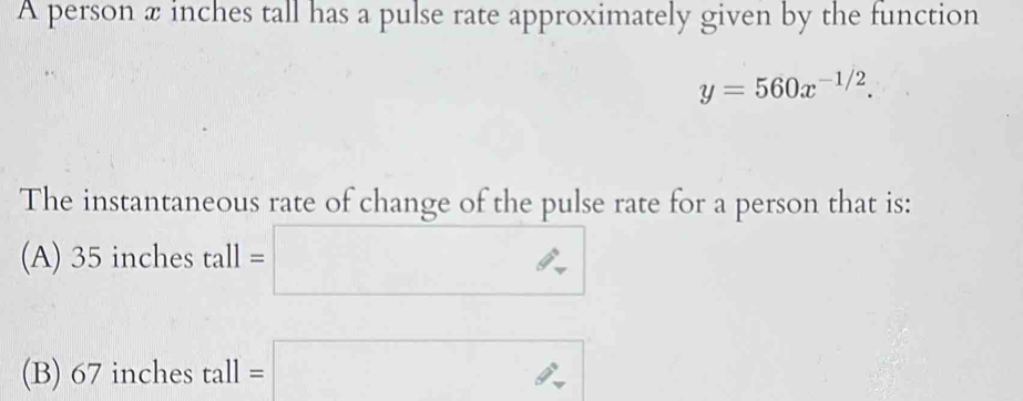 A person x inches tall has a pulse rate approximately given by the function
y=560x^(-1/2). 
The instantaneous rate of change of the pulse rate for a person that is:
(A) 35 inches tall=□
(B) 67 inches tall=□ □ 