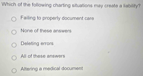 Which of the following charting situations may create a liability?
Failing to properly document care
None of these answers
Deleting errors
All of these answers
Altering a medical document