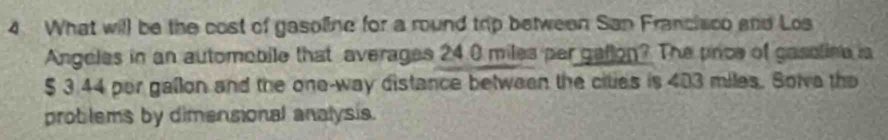 What will be the cost of gasoline for a round trip between San Francisco and Los 
Angeles in an automobile that averages 24.0 miles per geflon? The prce of gassline is
$ 3.44 per gallon and the one-way distance between the cities is 403 miles. Solva the 
problems by dimensional analysis.