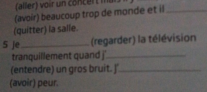 (aller) voir un concert ma 
(avoir) beaucoup trop de monde et il_ 
(quitter) la salle. 
5 Je _(regarder) la télévision 
tranquillement quand j'_ 
(entendre) un gros bruit. J'_ 
(avoir) peur.